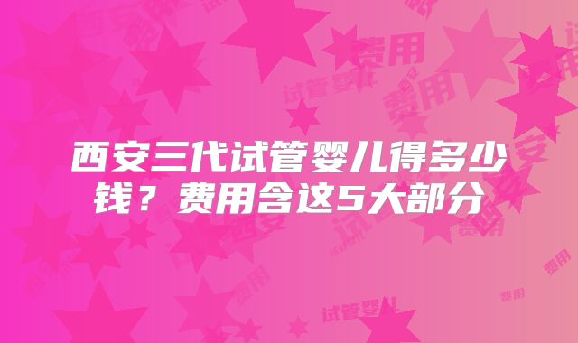 西安三代试管婴儿得多少钱？费用含这5大部分