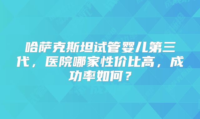 哈萨克斯坦试管婴儿第三代，医院哪家性价比高，成功率如何？