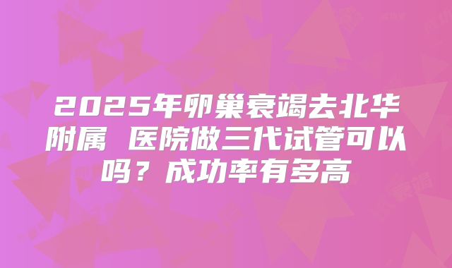 2025年卵巢衰竭去北华附属 医院做三代试管可以吗?成功率有多高