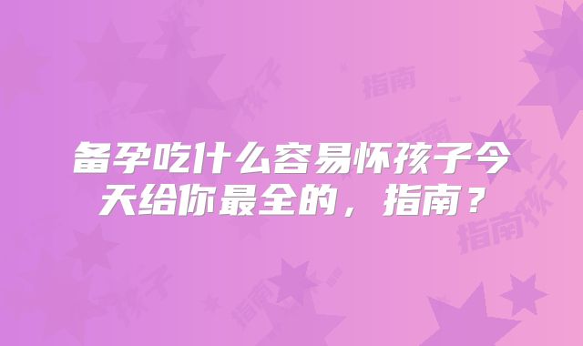 备孕吃什么容易怀孩子今天给你最全的,指南?
