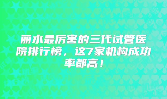 丽水最厉害的三代试管医院排行榜，这7家机构成功率都高！