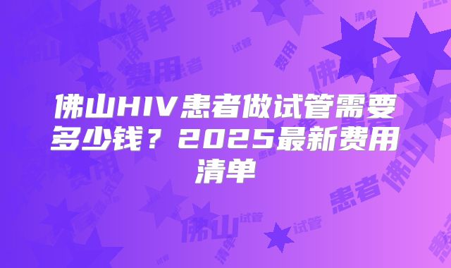 佛山HIV患者做试管需要多少钱？2025最新费用清单