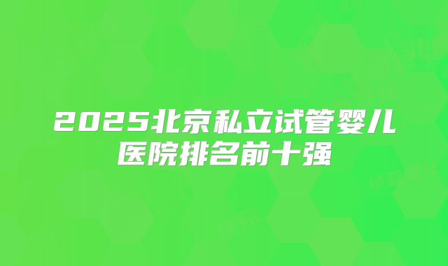 2025北京私立试管婴儿医院排名前十强