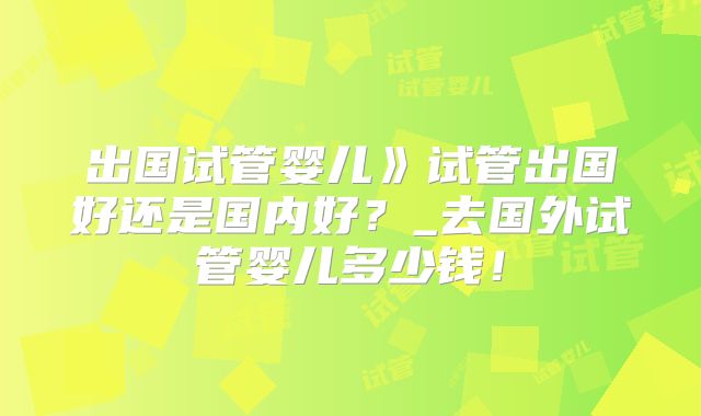 出国试管婴儿》试管出国好还是国内好？_去国外试管婴儿多少钱！