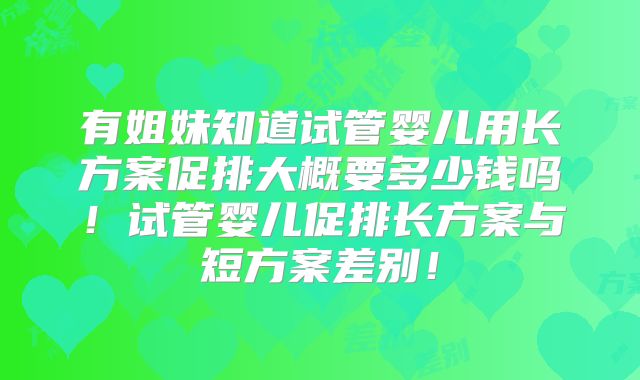 有姐妹知道试管婴儿用长方案促排大概要多少钱吗！试管婴儿促排长方案与短方案差别！