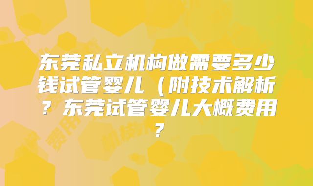 东莞私立机构做需要多少钱试管婴儿(附技术解析?东莞试管婴儿大概费用?
