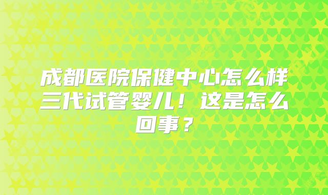 成都医院保健中心怎么样三代试管婴儿！这是怎么回事？