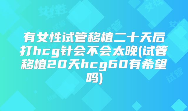 有女性试管移植二十天后打hcg针会不会太晚(试管移植20天hcg60有希望吗)