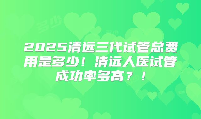 2025清远三代试管总费用是多少！清远人医试管成功率多高？！
