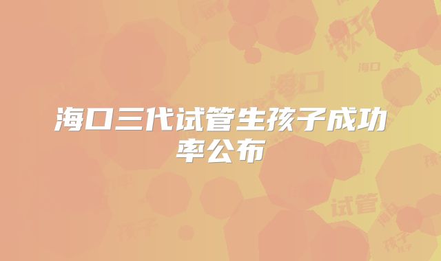 海口三代试管生孩子成功率公布