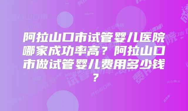 阿拉山口市试管婴儿医院哪家成功率高？阿拉山口市做试管婴儿费用多少钱？