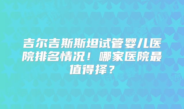 吉尔吉斯斯坦试管婴儿医院排名情况！哪家医院最值得择？