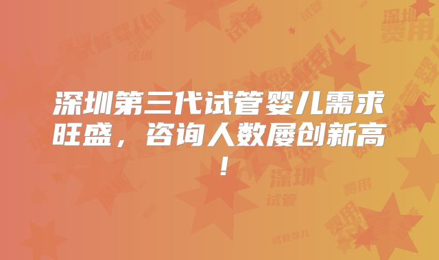 深圳第三代试管婴儿需求旺盛，咨询人数屡创新高！