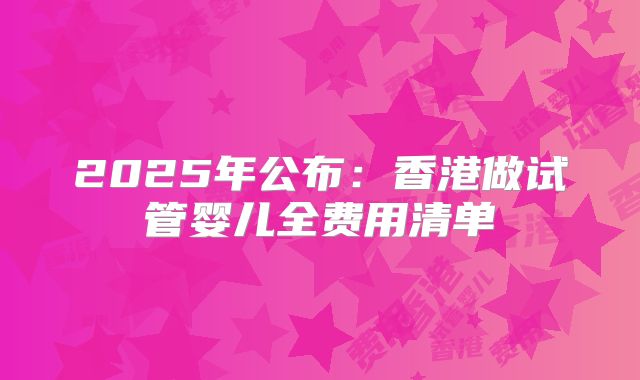 2025年公布：香港做试管婴儿全费用清单