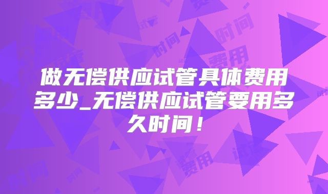 做无偿供应试管具体费用多少_无偿供应试管要用多久时间！