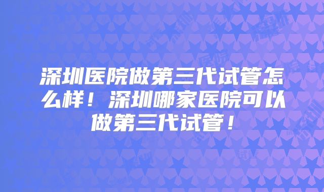 深圳医院做第三代试管怎么样！深圳哪家医院可以做第三代试管！