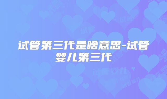 试管第三代是啥意思-试管婴儿第三代