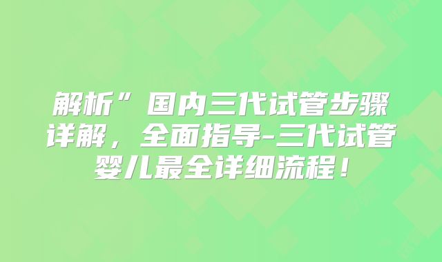 解析”国内三代试管步骤详解，全面指导-三代试管婴儿最全详细流程！