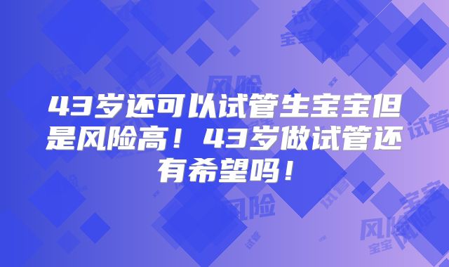 43岁还可以试管生宝宝但是风险高！43岁做试管还有希望吗！