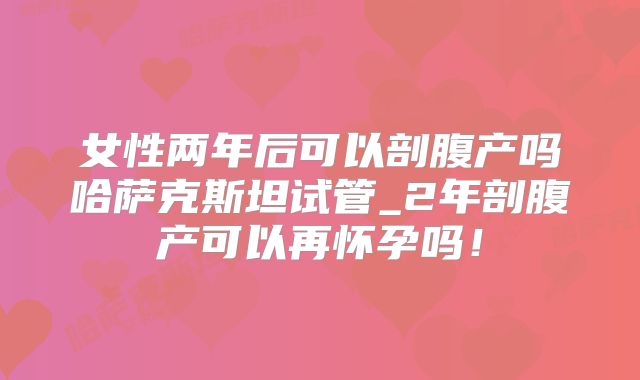 女性两年后可以剖腹产吗哈萨克斯坦试管_2年剖腹产可以再怀孕吗！