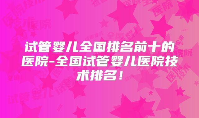 试管婴儿全国排名前十的医院-全国试管婴儿医院技术排名！