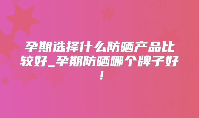 孕期选择什么防晒产品比较好_孕期防晒哪个牌子好!