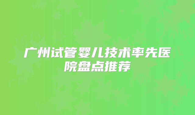 广州试管婴儿技术率先医院盘点推荐