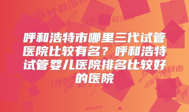 呼和浩特市哪里三代试管医院比较有名?呼和浩特试管婴儿医院排名比较好的医院