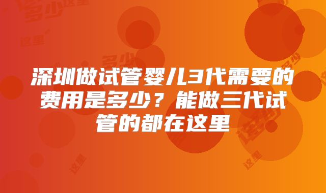 深圳做试管婴儿3代需要的费用是多少？能做三代试管的都在这里