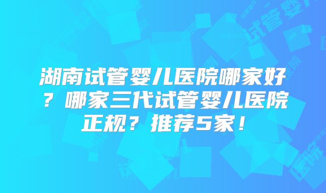 湖南试管婴儿医院哪家好?哪家三代试管婴儿医院正规?推荐5家!