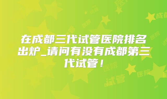 在成都三代试管医院排名出炉_请问有没有成都第三代试管！