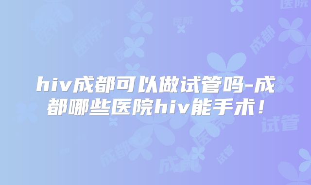 hiv成都可以做试管吗-成都哪些医院hiv能手术!