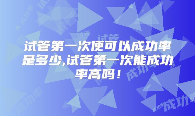 试管第一次便可以成功率是多少,试管第一次能成功率高吗！