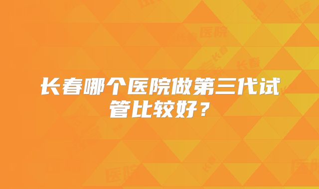 长春哪个医院做第三代试管比较好?