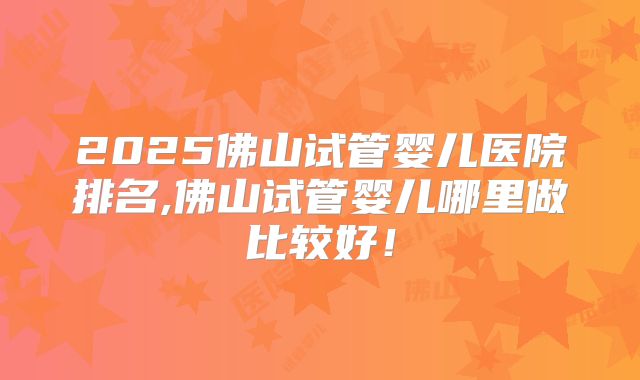 2025佛山试管婴儿医院排名,佛山试管婴儿哪里做比较好！
