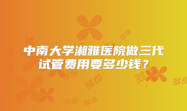 中南大学湘雅医院做三代试管费用要多少钱？
