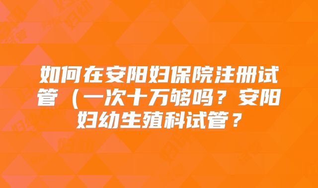 如何在安阳妇保院注册试管(一次十万够吗?安阳妇幼生殖科试管?
