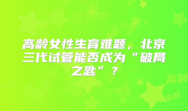 高龄女性生育难题，北京三代试管能否成为“破局之匙”？