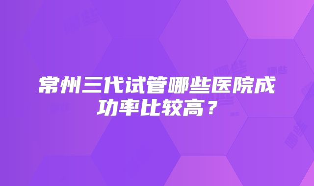 常州三代试管哪些医院成功率比较高？