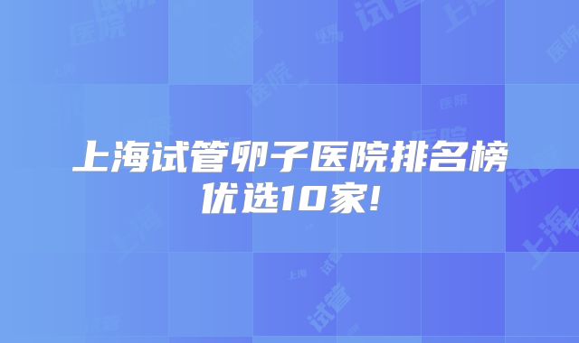 上海试管卵子医院排名榜优选10家!