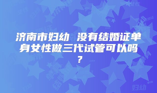 济南市妇幼 没有结婚证单身女性做三代试管可以吗?