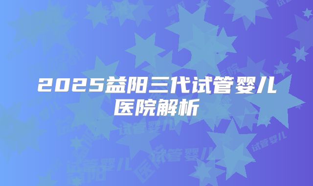 2025益阳三代试管婴儿医院解析
