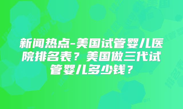 新闻热点-美国试管婴儿医院排名表？美国做三代试管婴儿多少钱？
