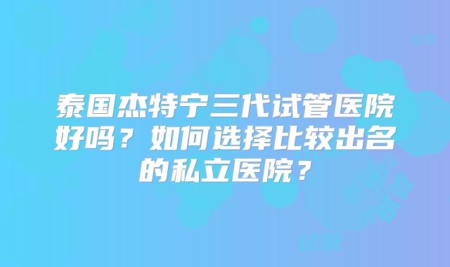 泰国杰特宁三代试管医院好吗?如何选择比较出名的私立医院?