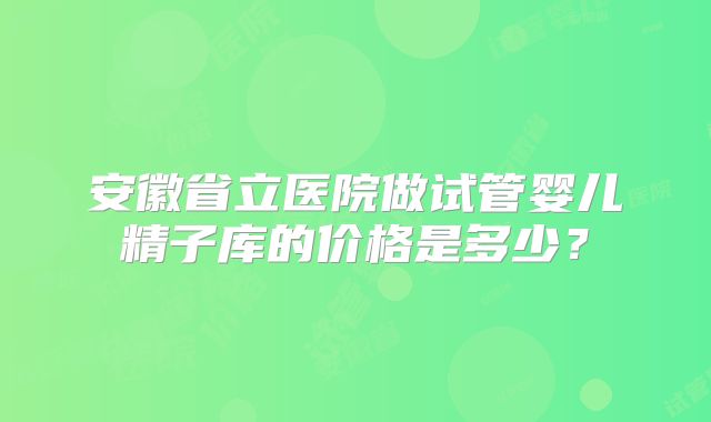 安徽省立医院做试管婴儿精子库的价格是多少？