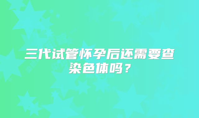 三代试管怀孕后还需要查染色体吗？