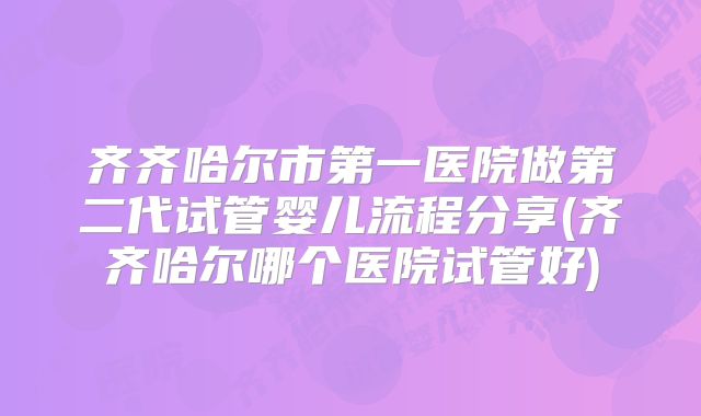 齐齐哈尔市第一医院做第二代试管婴儿流程分享(齐齐哈尔哪个医院试管好)