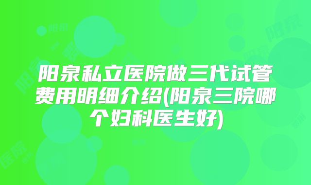 阳泉私立医院做三代试管费用明细介绍(阳泉三院哪个妇科医生好)