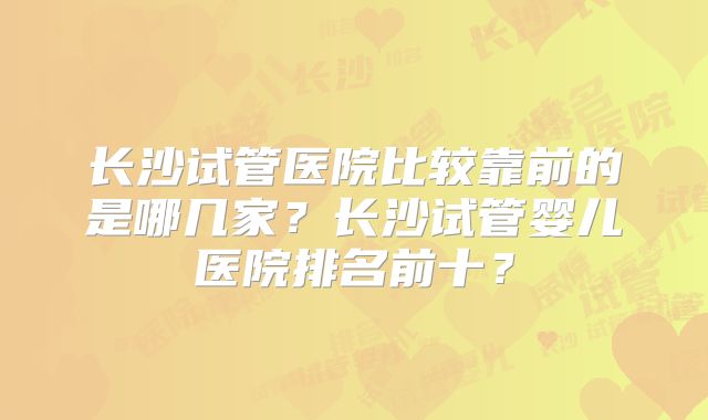 长沙试管医院比较靠前的是哪几家？长沙试管婴儿医院排名前十？