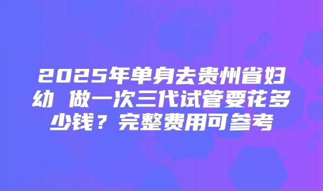 2025年单身去贵州省妇幼 做一次三代试管要花多少钱？完整费用可参考